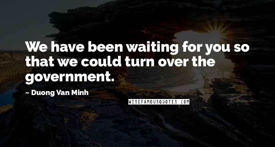 Duong Van Minh Quotes: We have been waiting for you so that we could turn over the government.