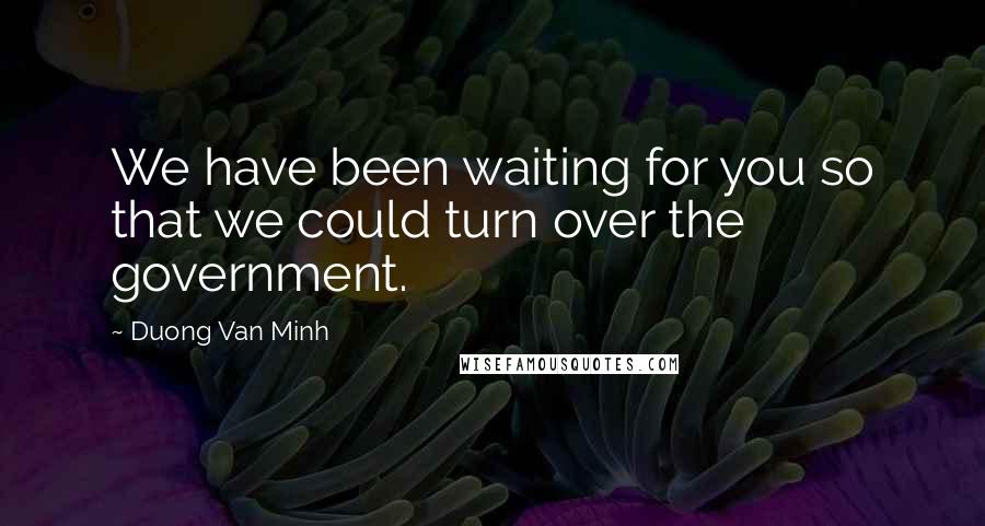 Duong Van Minh Quotes: We have been waiting for you so that we could turn over the government.