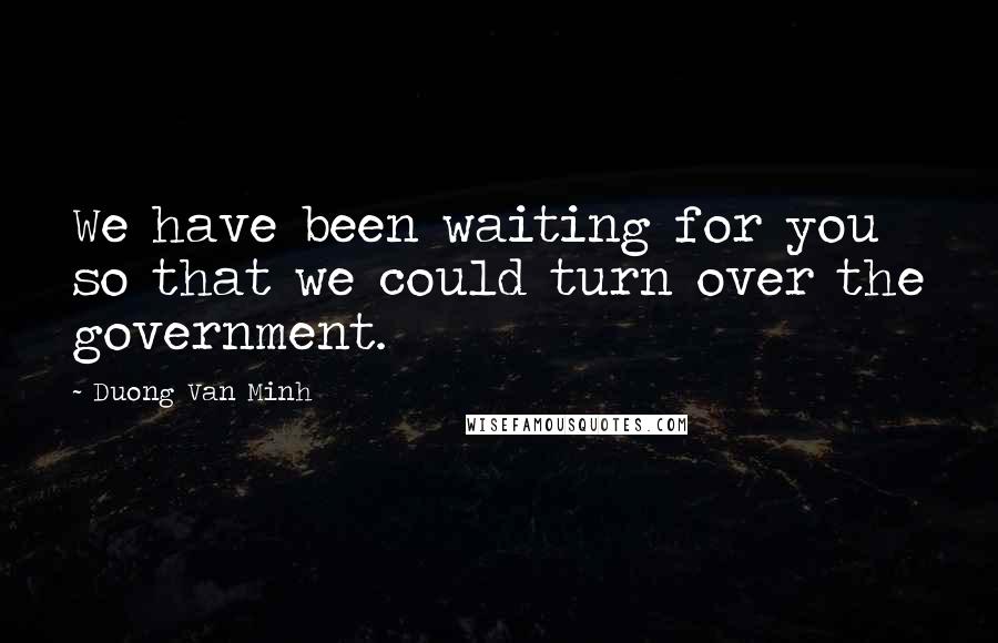 Duong Van Minh Quotes: We have been waiting for you so that we could turn over the government.