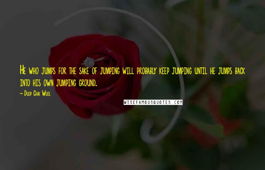 Duop Chak Wuol Quotes: He who jumps for the sake of jumping will probably keep jumping until he jumps back into his own jumping ground.