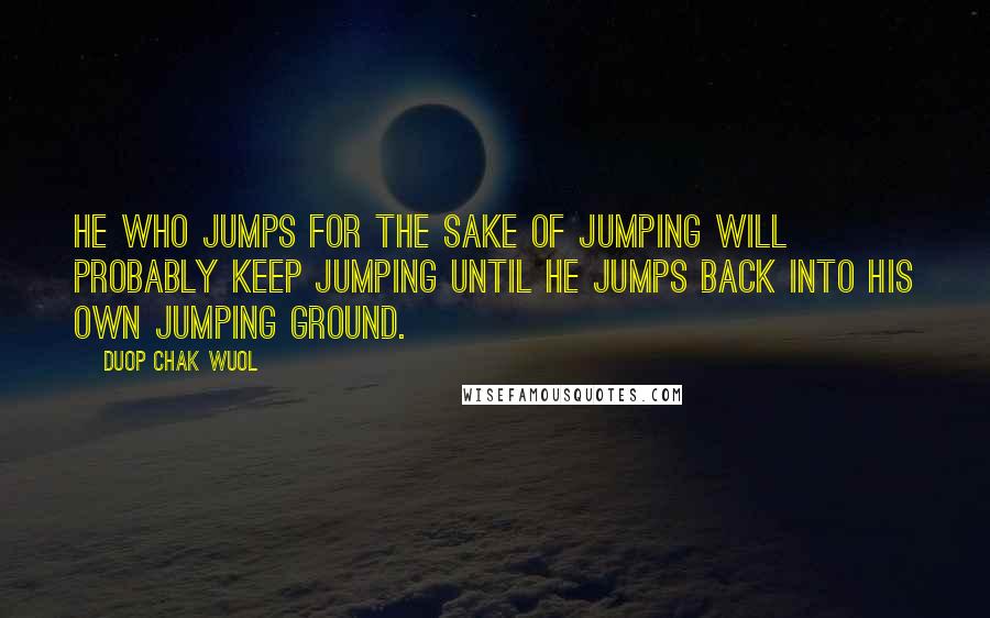 Duop Chak Wuol Quotes: He who jumps for the sake of jumping will probably keep jumping until he jumps back into his own jumping ground.