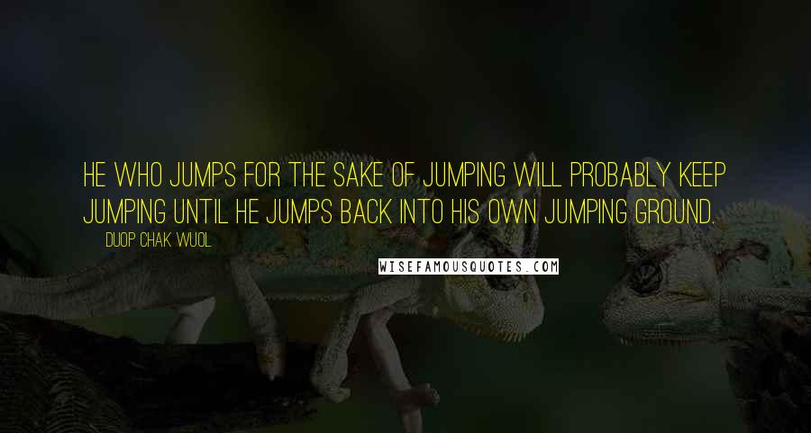 Duop Chak Wuol Quotes: He who jumps for the sake of jumping will probably keep jumping until he jumps back into his own jumping ground.