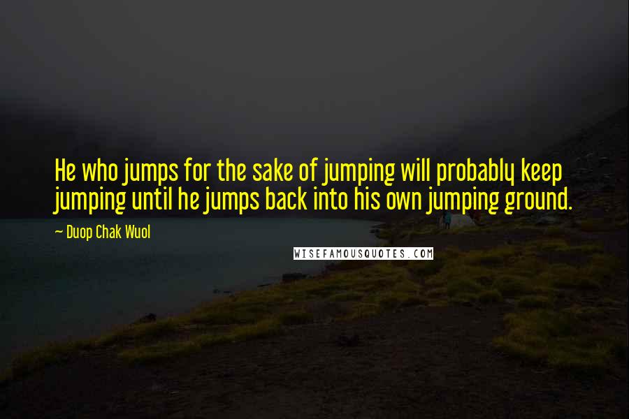 Duop Chak Wuol Quotes: He who jumps for the sake of jumping will probably keep jumping until he jumps back into his own jumping ground.