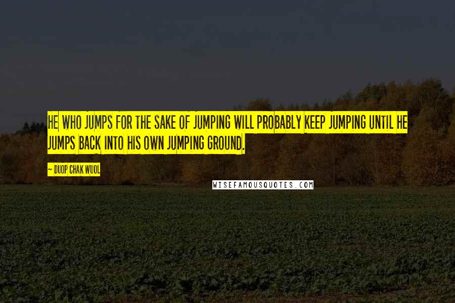 Duop Chak Wuol Quotes: He who jumps for the sake of jumping will probably keep jumping until he jumps back into his own jumping ground.