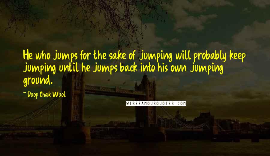 Duop Chak Wuol Quotes: He who jumps for the sake of jumping will probably keep jumping until he jumps back into his own jumping ground.