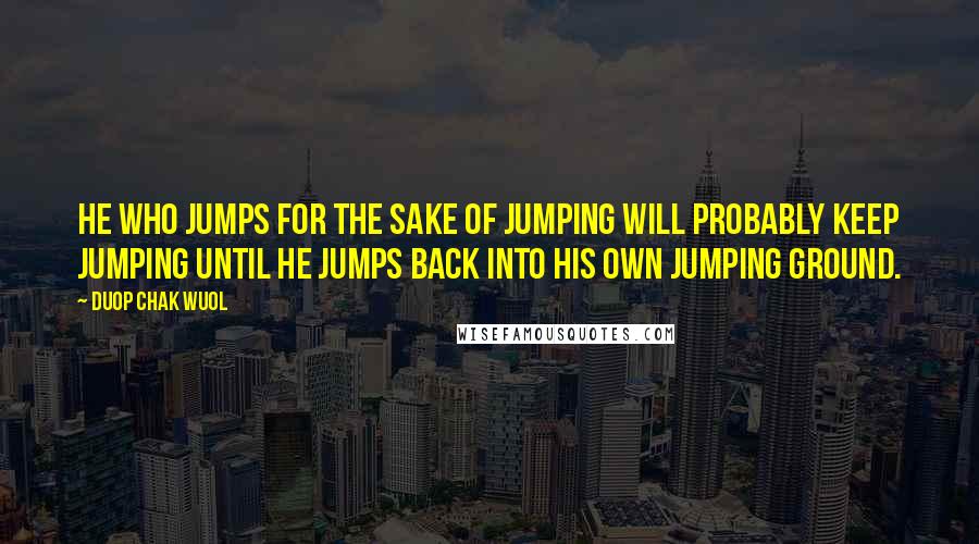 Duop Chak Wuol Quotes: He who jumps for the sake of jumping will probably keep jumping until he jumps back into his own jumping ground.