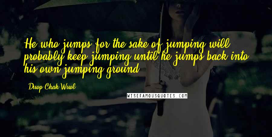 Duop Chak Wuol Quotes: He who jumps for the sake of jumping will probably keep jumping until he jumps back into his own jumping ground.