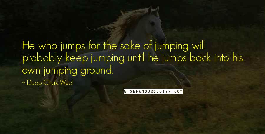 Duop Chak Wuol Quotes: He who jumps for the sake of jumping will probably keep jumping until he jumps back into his own jumping ground.