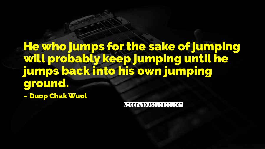 Duop Chak Wuol Quotes: He who jumps for the sake of jumping will probably keep jumping until he jumps back into his own jumping ground.