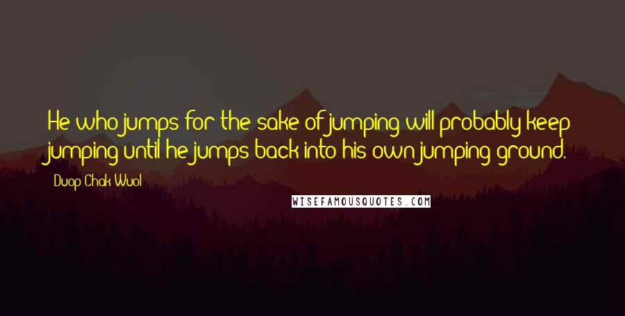 Duop Chak Wuol Quotes: He who jumps for the sake of jumping will probably keep jumping until he jumps back into his own jumping ground.