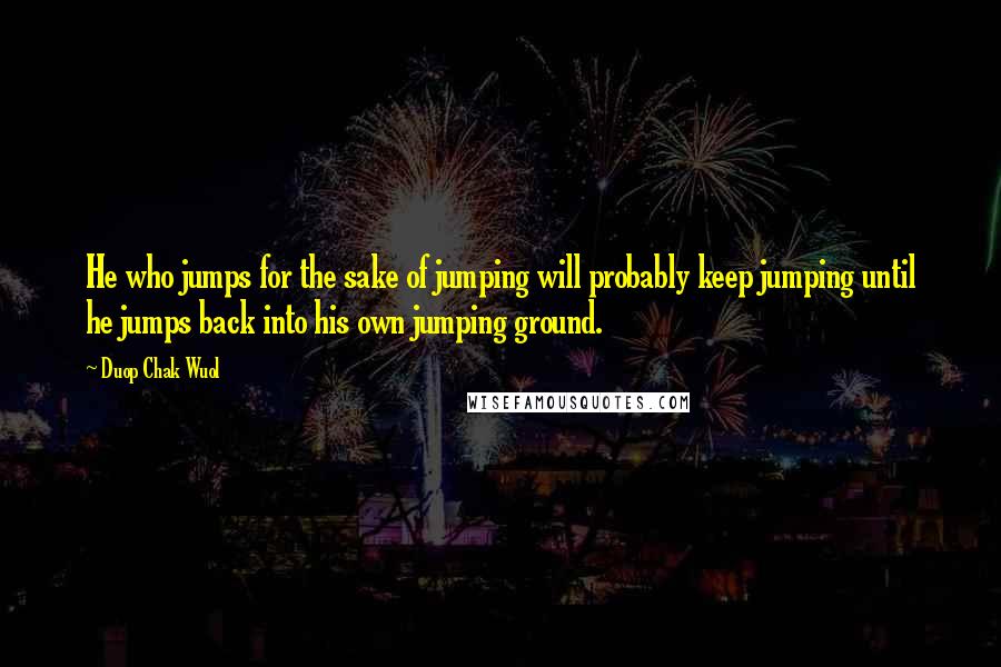 Duop Chak Wuol Quotes: He who jumps for the sake of jumping will probably keep jumping until he jumps back into his own jumping ground.