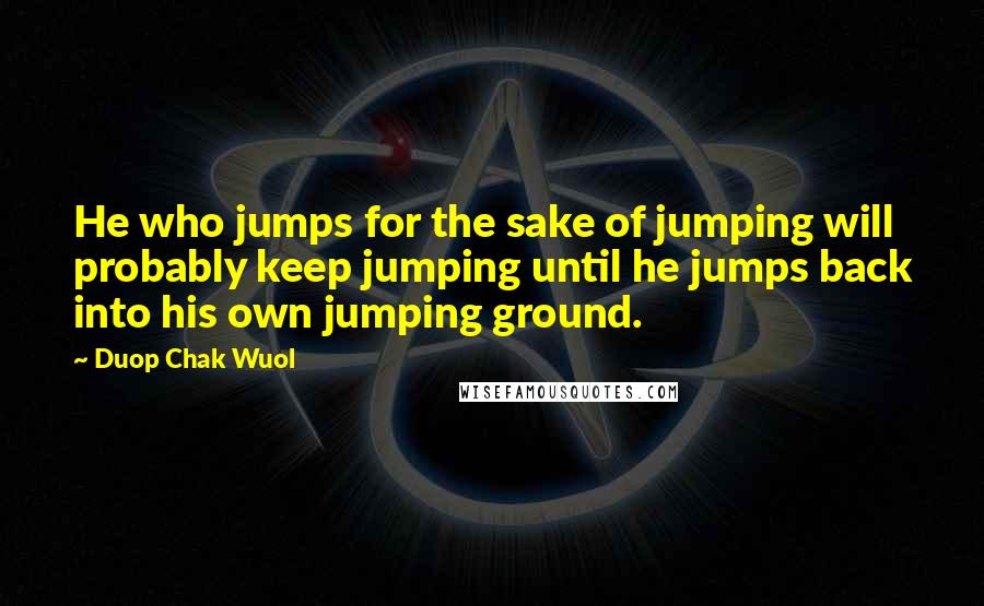 Duop Chak Wuol Quotes: He who jumps for the sake of jumping will probably keep jumping until he jumps back into his own jumping ground.