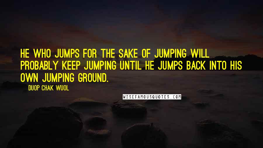 Duop Chak Wuol Quotes: He who jumps for the sake of jumping will probably keep jumping until he jumps back into his own jumping ground.