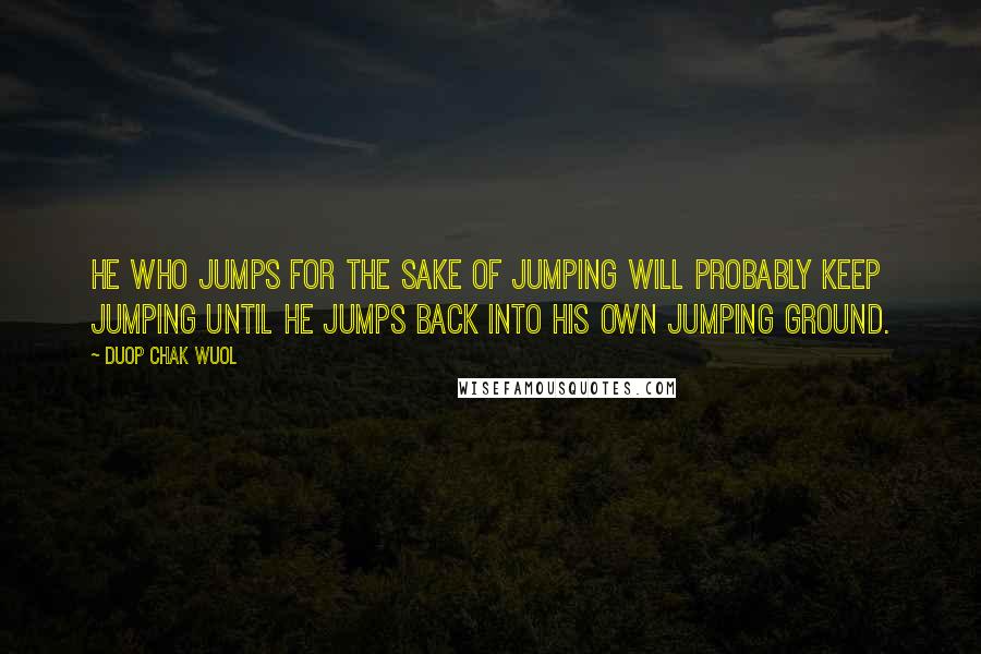 Duop Chak Wuol Quotes: He who jumps for the sake of jumping will probably keep jumping until he jumps back into his own jumping ground.