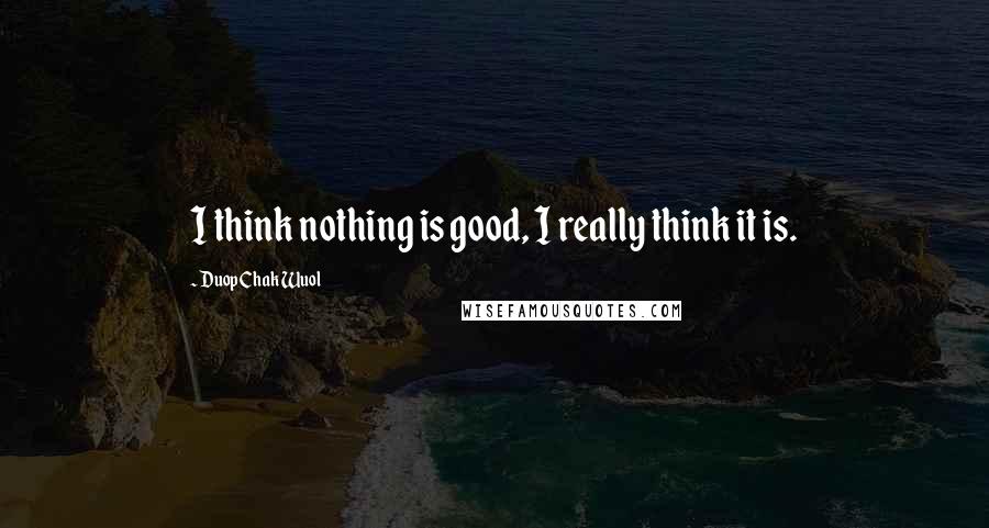 Duop Chak Wuol Quotes: I think nothing is good, I really think it is.