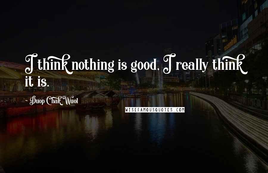 Duop Chak Wuol Quotes: I think nothing is good, I really think it is.