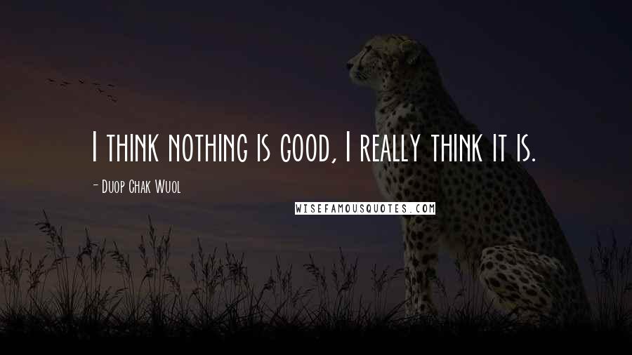 Duop Chak Wuol Quotes: I think nothing is good, I really think it is.