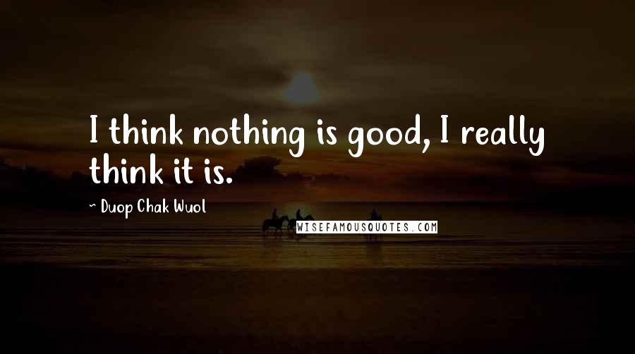 Duop Chak Wuol Quotes: I think nothing is good, I really think it is.