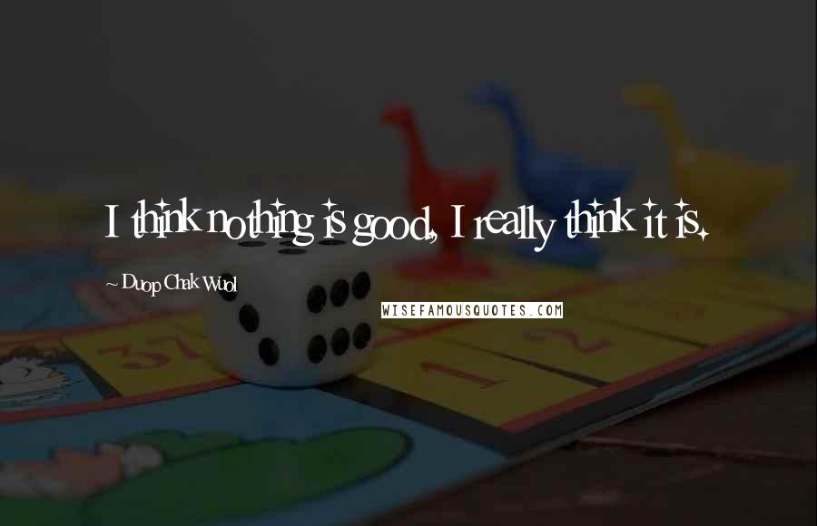 Duop Chak Wuol Quotes: I think nothing is good, I really think it is.