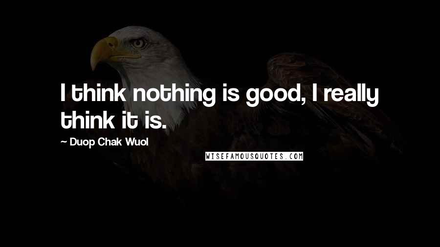 Duop Chak Wuol Quotes: I think nothing is good, I really think it is.