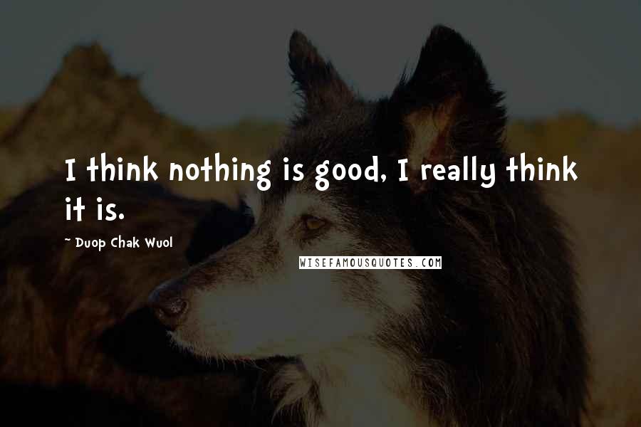 Duop Chak Wuol Quotes: I think nothing is good, I really think it is.