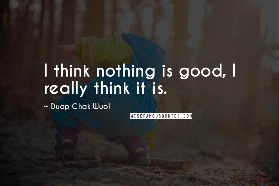 Duop Chak Wuol Quotes: I think nothing is good, I really think it is.