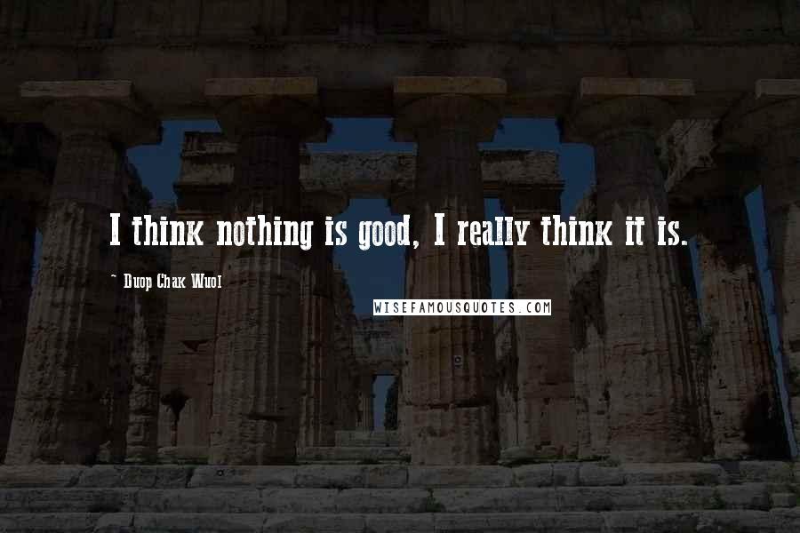 Duop Chak Wuol Quotes: I think nothing is good, I really think it is.