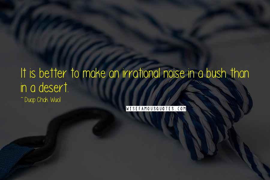 Duop Chak Wuol Quotes: It is better to make an irrational noise in a bush than in a desert.