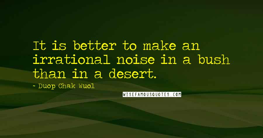 Duop Chak Wuol Quotes: It is better to make an irrational noise in a bush than in a desert.