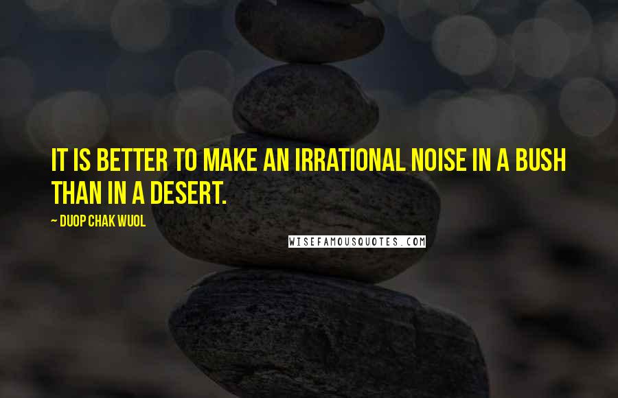 Duop Chak Wuol Quotes: It is better to make an irrational noise in a bush than in a desert.