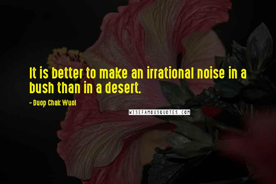 Duop Chak Wuol Quotes: It is better to make an irrational noise in a bush than in a desert.