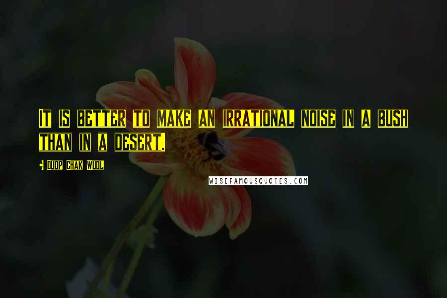 Duop Chak Wuol Quotes: It is better to make an irrational noise in a bush than in a desert.