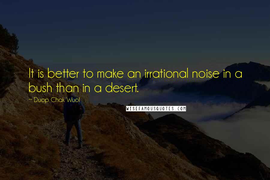 Duop Chak Wuol Quotes: It is better to make an irrational noise in a bush than in a desert.