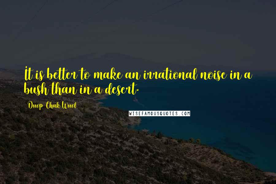 Duop Chak Wuol Quotes: It is better to make an irrational noise in a bush than in a desert.