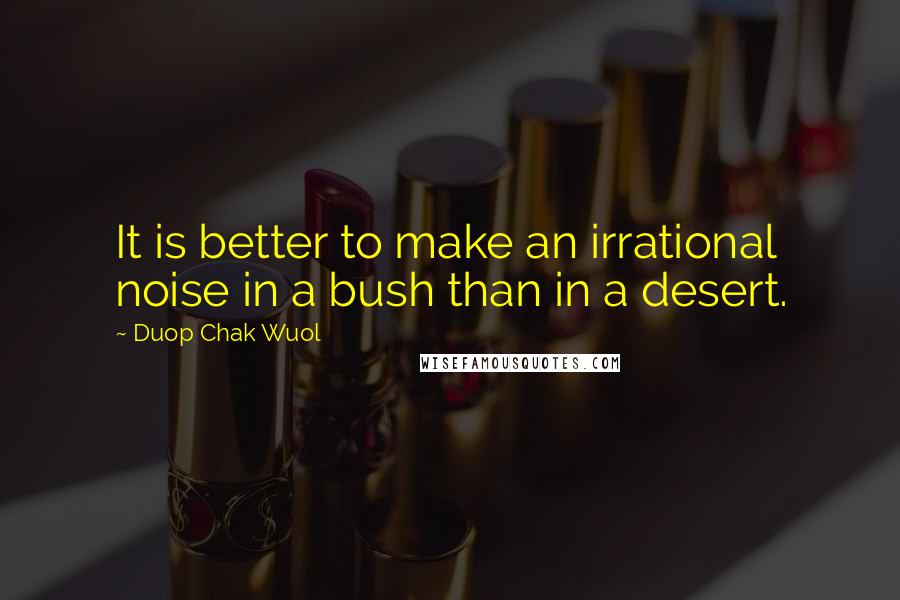 Duop Chak Wuol Quotes: It is better to make an irrational noise in a bush than in a desert.