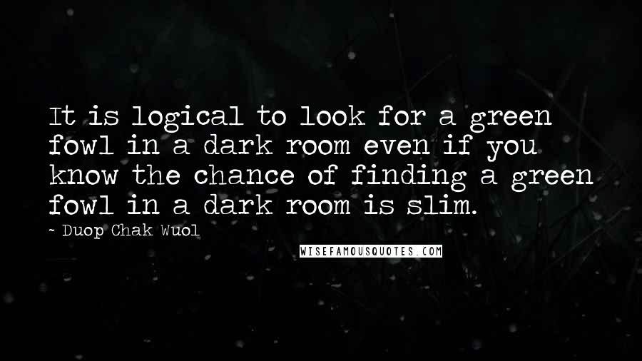 Duop Chak Wuol Quotes: It is logical to look for a green fowl in a dark room even if you know the chance of finding a green fowl in a dark room is slim.