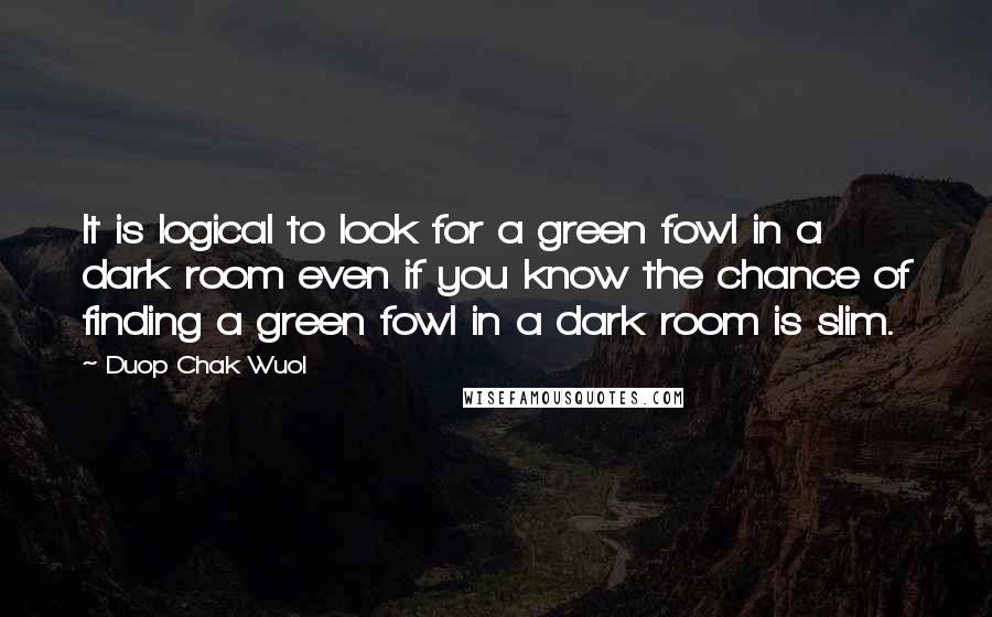 Duop Chak Wuol Quotes: It is logical to look for a green fowl in a dark room even if you know the chance of finding a green fowl in a dark room is slim.