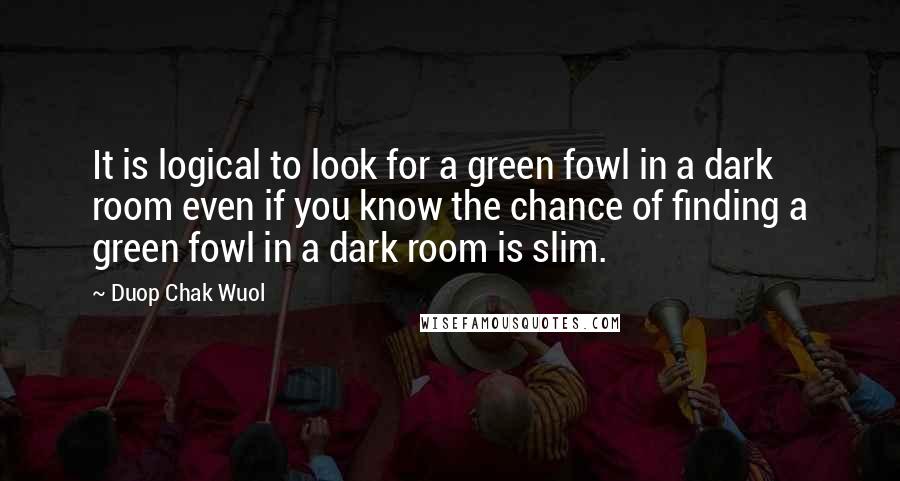 Duop Chak Wuol Quotes: It is logical to look for a green fowl in a dark room even if you know the chance of finding a green fowl in a dark room is slim.