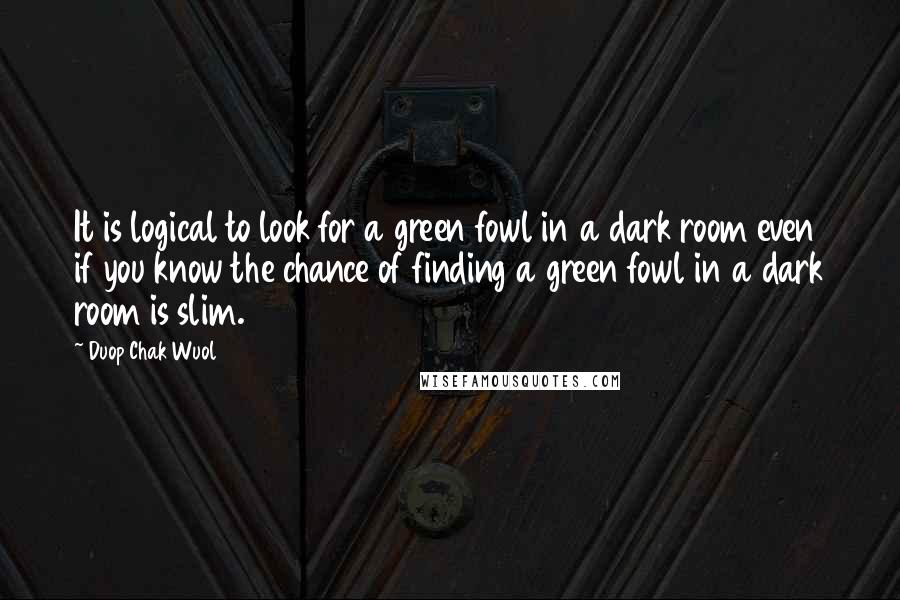 Duop Chak Wuol Quotes: It is logical to look for a green fowl in a dark room even if you know the chance of finding a green fowl in a dark room is slim.