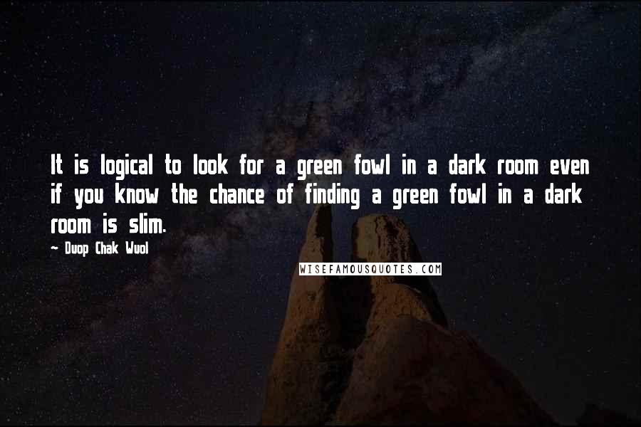 Duop Chak Wuol Quotes: It is logical to look for a green fowl in a dark room even if you know the chance of finding a green fowl in a dark room is slim.