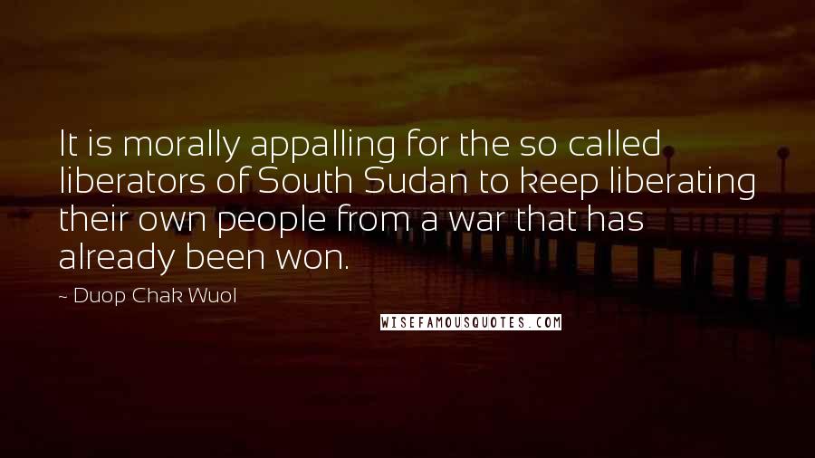 Duop Chak Wuol Quotes: It is morally appalling for the so called liberators of South Sudan to keep liberating their own people from a war that has already been won.