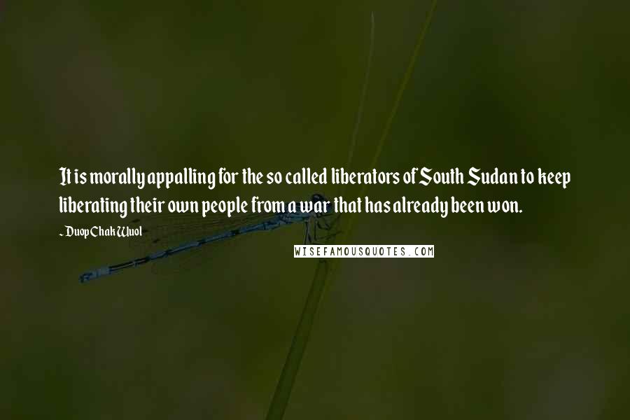 Duop Chak Wuol Quotes: It is morally appalling for the so called liberators of South Sudan to keep liberating their own people from a war that has already been won.