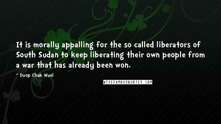 Duop Chak Wuol Quotes: It is morally appalling for the so called liberators of South Sudan to keep liberating their own people from a war that has already been won.