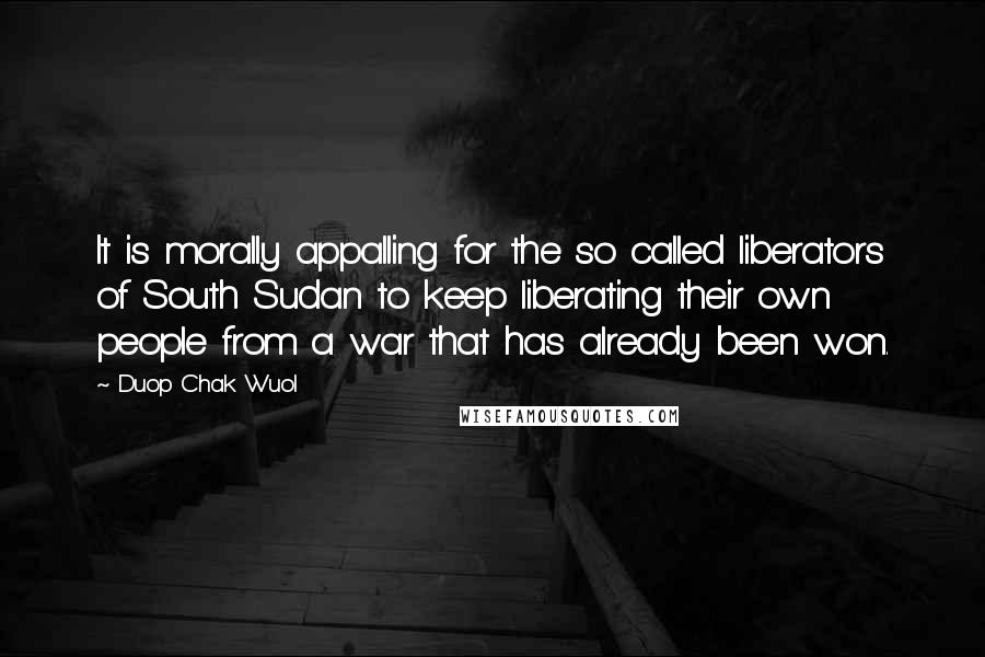 Duop Chak Wuol Quotes: It is morally appalling for the so called liberators of South Sudan to keep liberating their own people from a war that has already been won.