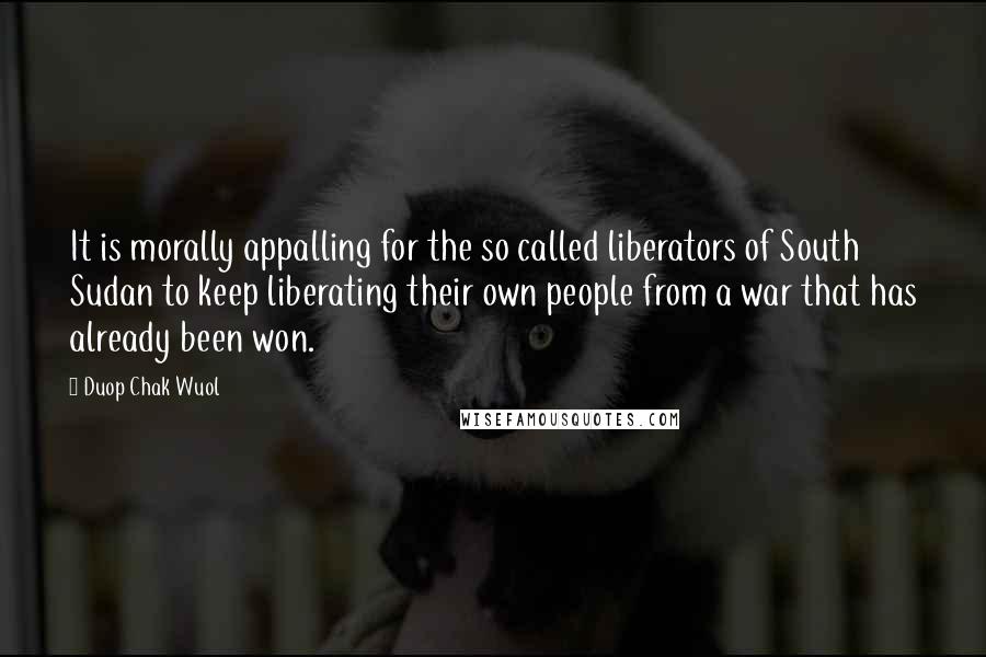 Duop Chak Wuol Quotes: It is morally appalling for the so called liberators of South Sudan to keep liberating their own people from a war that has already been won.