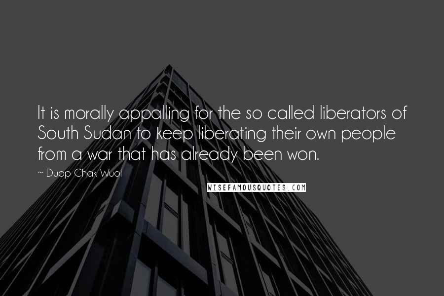 Duop Chak Wuol Quotes: It is morally appalling for the so called liberators of South Sudan to keep liberating their own people from a war that has already been won.