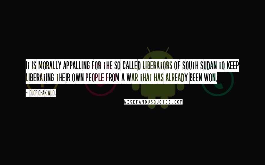 Duop Chak Wuol Quotes: It is morally appalling for the so called liberators of South Sudan to keep liberating their own people from a war that has already been won.