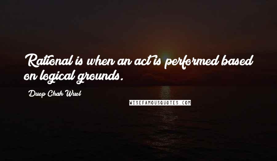 Duop Chak Wuol Quotes: Rational is when an act is performed based on logical grounds.