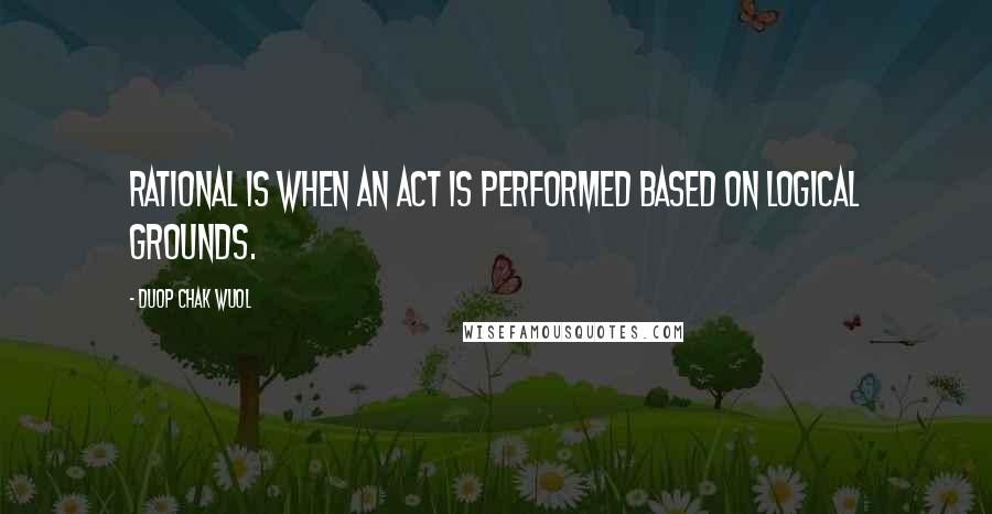 Duop Chak Wuol Quotes: Rational is when an act is performed based on logical grounds.