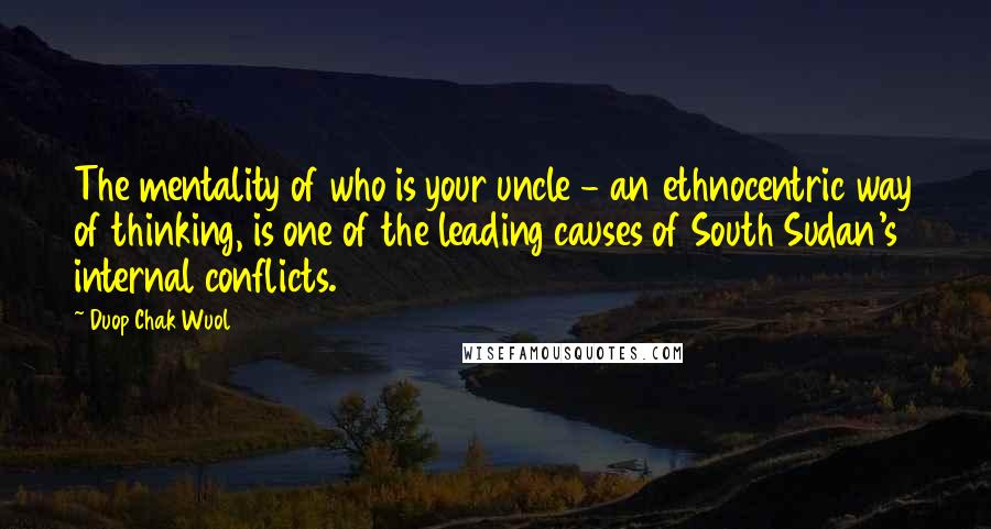 Duop Chak Wuol Quotes: The mentality of who is your uncle - an ethnocentric way of thinking, is one of the leading causes of South Sudan's internal conflicts.